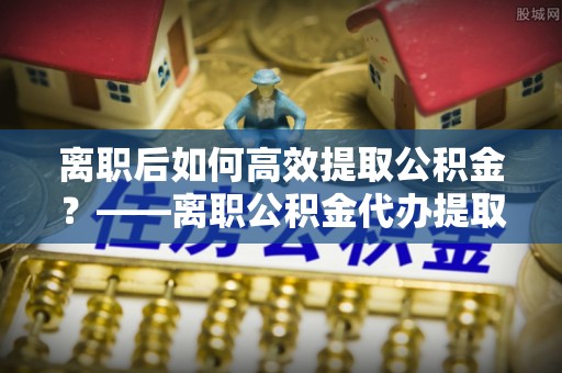 鹿谷离职后如何高效提取公积金？——离职公积金代办提取全流程解析