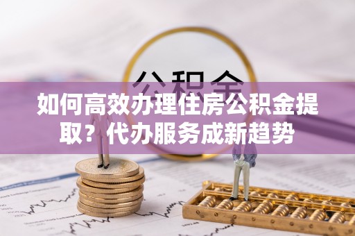 鹿谷如何高效办理住房公积金提取？代办服务成新趋势