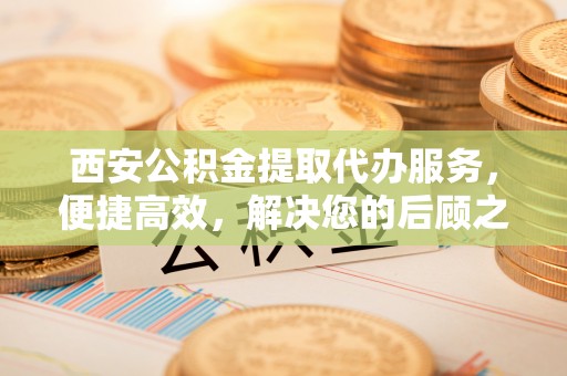 鹿谷西安公积金提取代办服务，便捷高效，解决您的后顾之忧