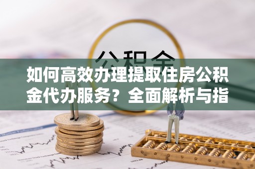 鹿谷如何高效办理提取住房公积金代办服务？全面解析与指南