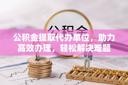 鹿谷公积金提取代办单位，助力高效办理，轻松解决难题
