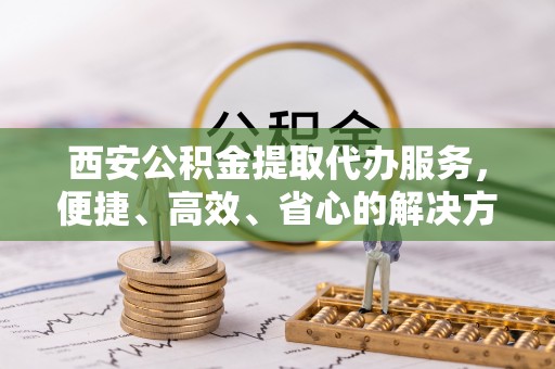 鹿谷西安公积金提取代办服务，便捷、高效、省心的解决方案
