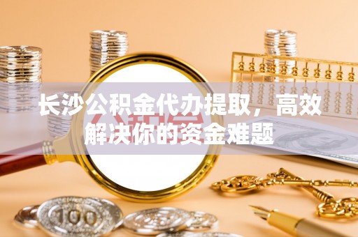 鹿谷长沙公积金代办提取，高效解决你的资金难题
