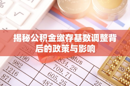 鹿谷揭秘公积金缴存基数调整背后的政策与影响