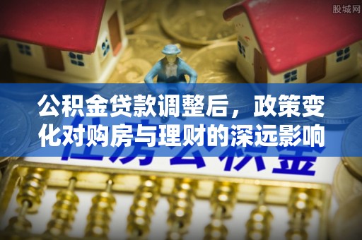 鹿谷公积金贷款调整后，政策变化对购房与理财的深远影响