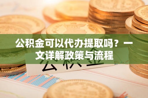 鹿谷公积金可以代办提取吗？一文详解政策与流程
