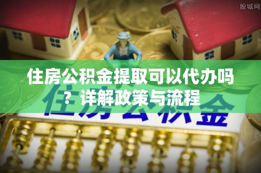 鹿谷住房公积金提取可以代办吗？详解政策与流程