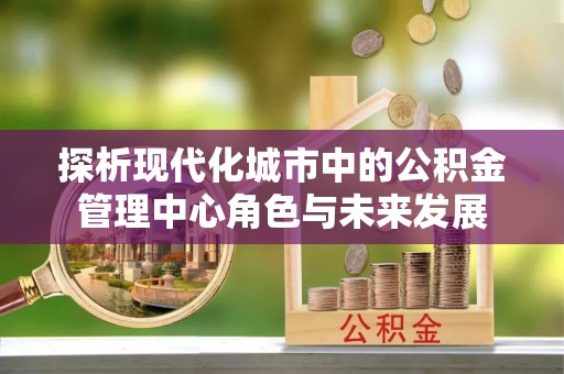 鹿谷探析现代化城市中的公积金管理中心角色与未来发展